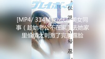 [MP4/ 314M] 小伙与美女同事（趁她老公不在家）去她家里偷情太刺激了完美露脸