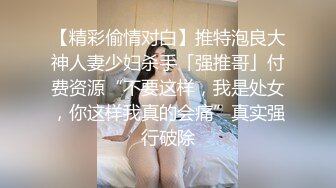 【精彩偷情对白】推特泡良大神人妻少妇杀手「强推哥」付费资源“不要这样，我是处女，你这样我真的会痛”真实强行破除