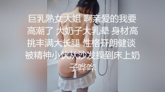 巨乳熟女大姐 啊亲爱的我要高潮了 大奶子大乳晕 身材高挑丰满大长腿 性格开朗健谈 被精神小伙从沙发操到床上奶子哗哗