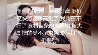 漂亮眼镜少妇 亲我好痒 啊好爽快点要来高潮了 我实在不行了 身材苗条鲍鱼粉嫩 被大哥操的受不了求饶 最后打飞机撸射