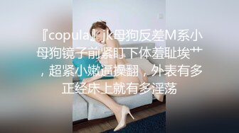 『copula』jk母狗反差M系小母狗镜子前紧盯下体羞耻埃艹，超紧小嫩逼操翻，外表有多正经床上就有多淫荡