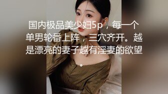 国内极品美少妇5p，每一个单男轮番上阵，三穴齐开。越是漂亮的妻子越有淫妻的欲望。