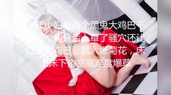 中年少妇被两个黑鬼大鸡巴干蒙了，前插后入草了骚穴还让口交大鸡巴，后入爆菊花，床上床下浴室高难度爆草