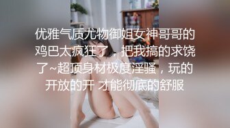 优雅气质尤物御姐女神哥哥的鸡巴太疯狂了，把我搞的求饶了~超顶身材极度淫骚，玩的开放的开 才能彻底的舒服