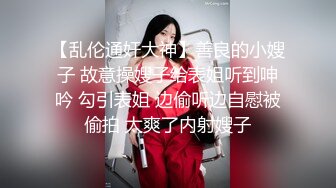 【乱伦通奸大神】善良的小嫂子 故意操嫂子给表姐听到呻吟 勾引表姐 边偷听边自慰被偷拍 太爽了内射嫂子