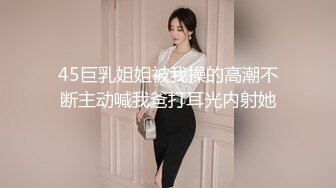 45巨乳姐姐被我操的高潮不断主动喊我爸打耳光内射她