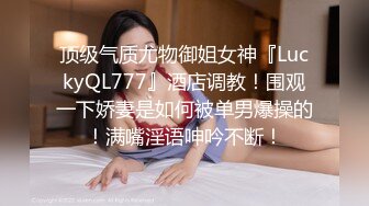 顶级气质尤物御姐女神『LuckyQL777』酒店调教！围观一下娇妻是如何被单男爆操的！满嘴淫语呻吟不断！