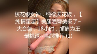 校花级女神，纯欲天花板，【纯情星星】美腿翘臀美极了~大合集，18小时，颜值为王最挑逗~强烈推荐 (1)