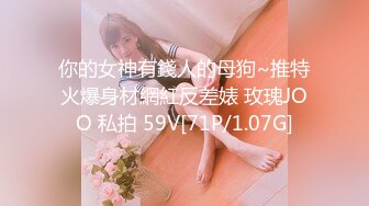 你的女神有錢人的母狗~推特火爆身材網紅反差婊 玫瑰JOO 私拍 59V[71P/1.07G]