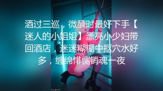 酒过三巡，微醺时最好下手【迷人的小姐姐】漂亮小少妇带回酒店，迷迷糊糊中抠穴水好多，缠绵悱恻销魂一夜