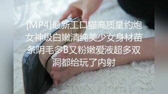 [MP4]最新工口猫高质量约炮女神级白嫩清纯美少女身材苗条阴毛多B又粉嫩爱液超多双洞都给玩了内射