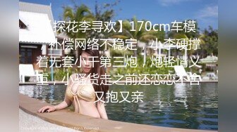 【探花李寻欢】170cm车模，补偿网络不稳定，小李硬撑着无套小干第三炮，炮轻情义重，小骚货走之前还恋恋不舍又抱又亲