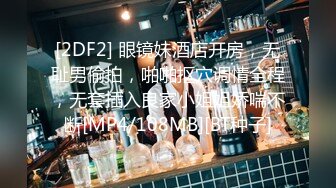 [2DF2] 眼镜妹酒店开房，无耻男偷拍，啪啪抠穴调情全程，无套插入良家小姐姐娇喘不断[MP4/108MB][BT种子]