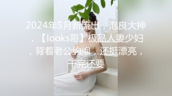 2024年5月新流出，泡良大神，【looks哥】极品人妻少妇，背着老公约炮，还挺漂亮，干完还要