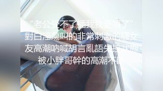 “老公受不了插我我要噴了”對白淫蕩叫的非常刺激的騷女友高潮吶喊胡言亂語失控狀態被小胖哥幹的高潮不斷