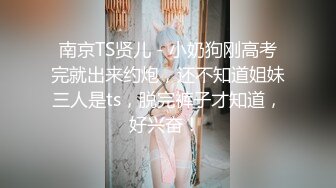 南京TS贤儿 - 小奶狗刚高考完就出来约炮，还不知道姐妹三人是ts，脱完裤子才知道，好兴奋！ 