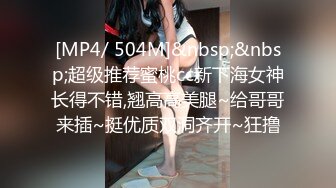 [MP4/ 504M]&nbsp;&nbsp;超级推荐蜜桃cc新下海女神长得不错,翘高高美腿~给哥哥来插~挺优质双洞齐开~狂撸