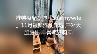 推特极品女神『Sharmywife』11月最新淫乱甄选 户外大胆露出 丰臀疯狂骑乘