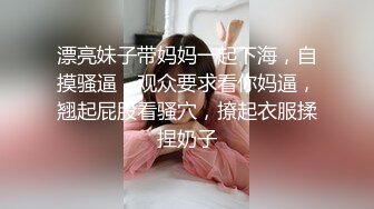 漂亮妹子带妈妈一起下海，自摸骚逼，观众要求看你妈逼，翘起屁股看骚穴，撩起衣服揉捏奶子