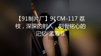 【91制片厂】91CM-117 荔枝，深深的射入，刻骨铭心的记忆-孟菲菲