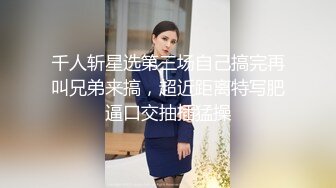 千人斩星选第三场自己搞完再叫兄弟来搞，超近距离特写肥逼口交抽插猛操