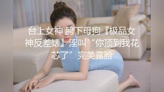 台上女神 胯下母狗『极品女神反差婊』淫叫“你顶到我花芯了”完美露脸