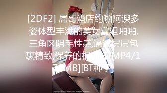 [2DF2] 屌哥酒店约啪阿谀多姿体型丰满的美女富姐啪啪,三角区阴毛性感,逼逼层层包裹精致,保养的相当好[MP4/170MB][BT种子]