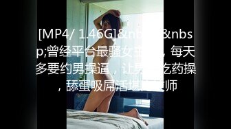 [MP4/ 1.46G]&nbsp;&nbsp;曾经平台最骚女主播，每天多要约男操逼，让男的吃药操，舔蛋吸屌活堪比技师