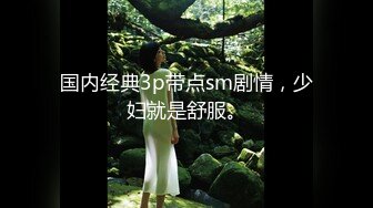 国内经典3p带点sm剧情，少妇就是舒服。