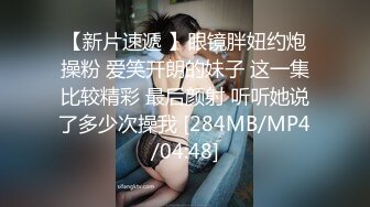 【新片速遞 】眼镜胖妞约炮操粉 爱笑开朗的妹子 这一集比较精彩 最后颜射 听听她说了多少次操我 [284MB/MP4/04:48]