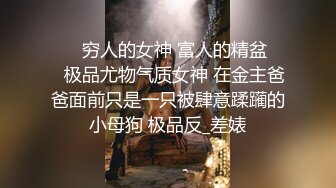 ❤️穷人的女神 富人的精盆❤️极品尤物气质女神 在金主爸爸面前只是一只被肆意蹂躏的小母狗 极品反_差婊