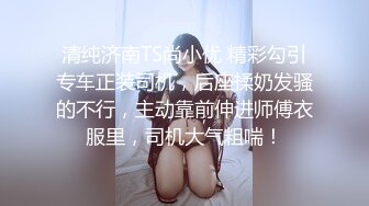 清纯济南TS尚小优 精彩勾引专车正装司机，后座揉奶发骚的不行，主动靠前伸进师傅衣服里，司机大气粗喘！