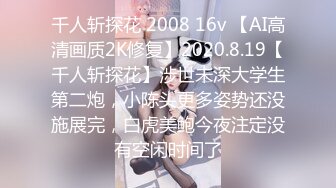 千人斩探花 2008 16v 【AI高清画质2K修复】2020.8.19【千人斩探花】涉世未深大学生第二炮，小陈头更多姿势还没施展完，白虎美鲍今夜注定没有空闲时间了