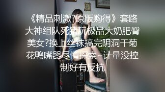 《精品刺激?原版购得》套路大神组队死猪玩极品大奶肥臀美女?换上丝袜搞完阴洞干菊花鸭嘴器尽情探索~计量没控制好有反抗