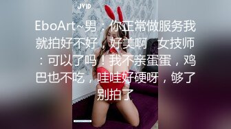 EboArt~男：你正常做服务我就拍好不好，好美啊   女技师：可以了吗！我不亲蛋蛋，鸡巴也不吃，哇哇好硬呀，够了别拍了