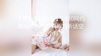 【AI高清2K修复】2000网约漂亮00后小萝莉乖巧听话空窗几个月了