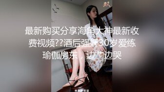 最新购买分享海角大神最新收费视频??酒后强奸30岁爱练瑜伽房东，边艹边哭