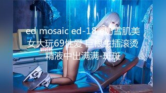 ed mosaic ed-18 e奶雪肌美女大玩69性爱 巨根生插滚烫精液中出满满-斑斑