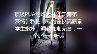 顶级PUA约炮大神【江南第一深情】私拍，专约在校高质量学生嫩妹，调教啪啪无套，一个比一个听话