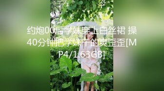 约炮00后学妹穿上白丝裙 操40分钟把学妹干的爽歪歪[MP4/1.63GB]