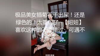 极品美女插菊花干出屎！还是绿色的！太重口了~【妞妞】喜欢这种的不要错过，可遇不可求