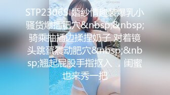 STP23065 婚纱情趣装爆乳小骚货爆插肥穴&nbsp;&nbsp;骑乘抽插边揉捏奶子 对着镜头跳蛋震动肥穴&nbsp;&nbsp;翘起屁股手指抠入 ，闺蜜也来秀一把