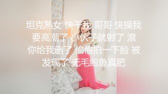 坦克熟女 快干我 哥哥 快操我 要高潮了 小伙子就射了 滾 你给我删了 偷偷拍一下脸 被发现了 无毛鲍鱼真肥