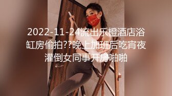 2022-11-24流出乐橙酒店浴缸房偷拍??晚上加班后吃宵夜灌倒女同事开房啪啪