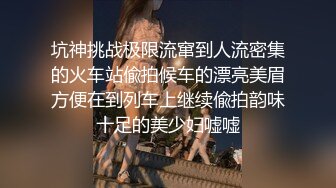 坑神挑战极限流窜到人流密集的火车站偸拍候车的漂亮美眉方便在到列车上继续偸拍韵味十足的美少妇嘘嘘