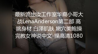 最新流出汝工作室华裔小哥大战LenaAnderson第二部 高挑身材 白泽肌肤 嫩穴美鲍操完教女神说中文-操高清1080