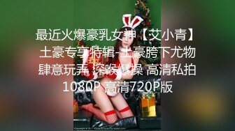 最近火爆豪乳女神【艾小青】土豪专享特辑-土豪胯下尤物肆意玩弄 深喉爆操 高清私拍1080P 高清720P版