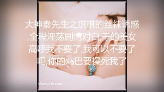 大神秦先生之琪琪的丝袜诱惑,全程淫荡剧情对白,干的美女高呼我不要了,我可以不要了吗,你的鸡巴要操死我了