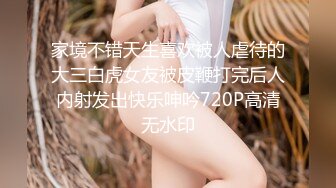 家境不错天生喜欢被人虐待的大三白虎女友被皮鞭打完后人内射发出快乐呻吟720P高清无水印