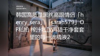 韩国高质量黑丝高跟情侣「henry_sera」「sarah579」OF私拍 榨汁壮汉再舔干净套套里的每一滴精液2